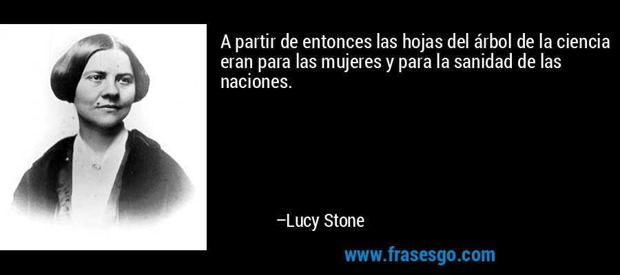 A partir de entonces las hojas del árbol de la ciencia eran para las mujeres y para la sanidad de las naciones. – Lucy Stone