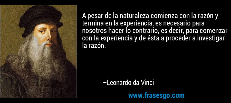 A pesar de la naturaleza comienza con la razón y termina en la experiencia, es necesario para nosotros hacer lo contrario, es decir, para comenzar con la experiencia y de ésta a proceder a investigar la razón. – Leonardo da Vinci