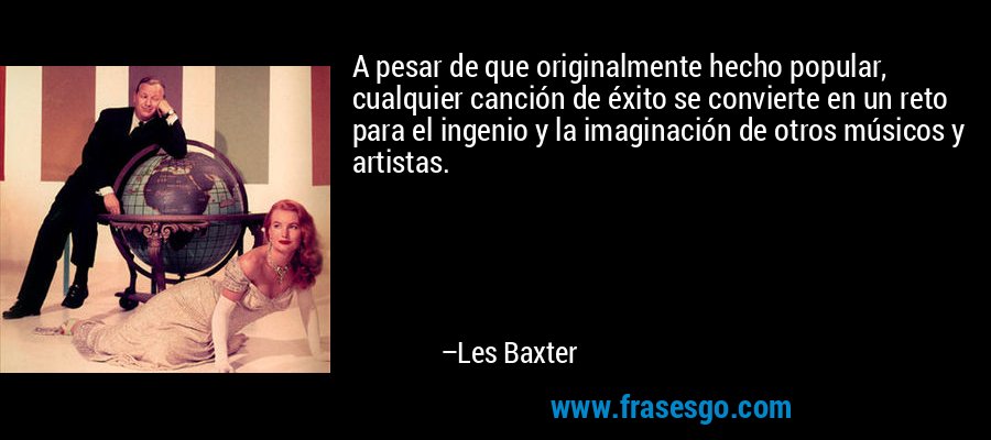 A pesar de que originalmente hecho popular, cualquier canción de éxito se convierte en un reto para el ingenio y la imaginación de otros músicos y artistas. – Les Baxter