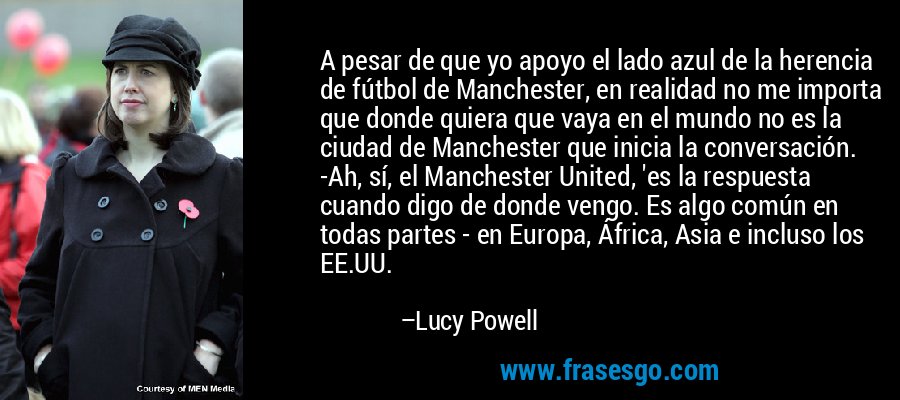 A pesar de que yo apoyo el lado azul de la herencia de fútbol de Manchester, en realidad no me importa que donde quiera que vaya en el mundo no es la ciudad de Manchester que inicia la conversación. -Ah, sí, el Manchester United, 'es la respuesta cuando digo de donde vengo. Es algo común en todas partes - en Europa, África, Asia e incluso los EE.UU. – Lucy Powell