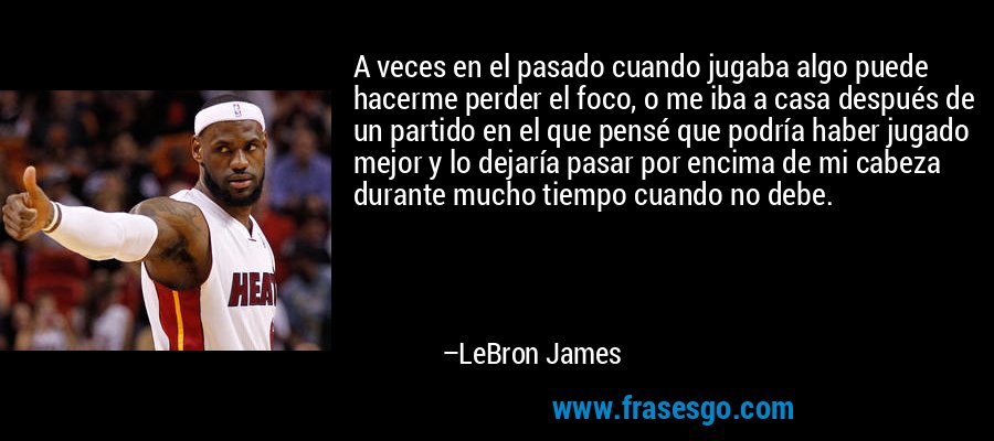 A veces en el pasado cuando jugaba algo puede hacerme perder el foco, o me iba a casa después de un partido en el que pensé que podría haber jugado mejor y lo dejaría pasar por encima de mi cabeza durante mucho tiempo cuando no debe. – LeBron James
