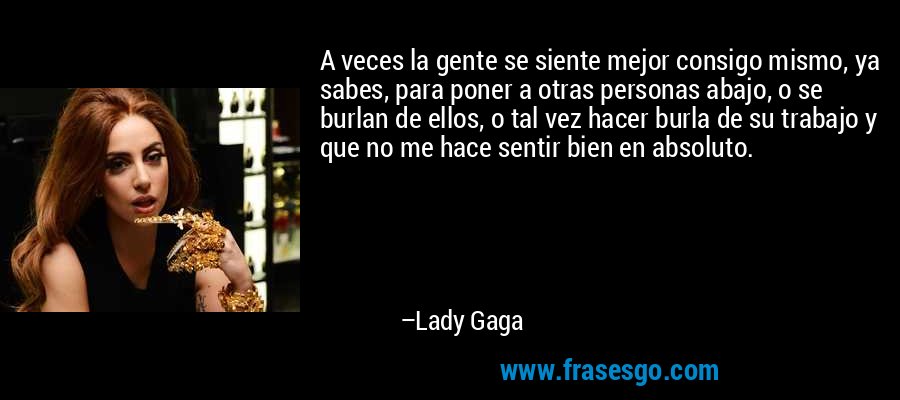 A veces la gente se siente mejor consigo mismo, ya sabes, para poner a otras personas abajo, o se burlan de ellos, o tal vez hacer burla de su trabajo y que no me hace sentir bien en absoluto. – Lady Gaga