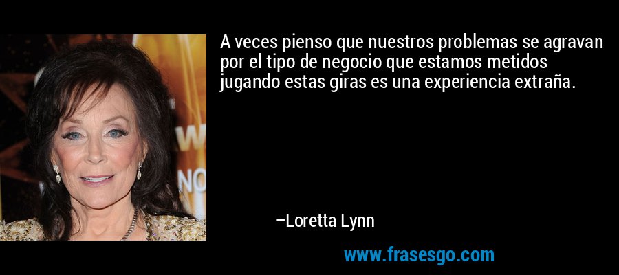 A veces pienso que nuestros problemas se agravan por el tipo de negocio que estamos metidos jugando estas giras es una experiencia extraña. – Loretta Lynn