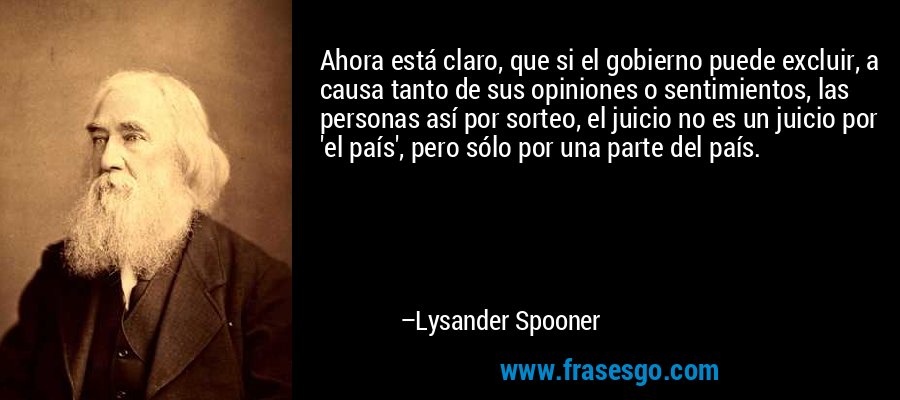 Ahora está claro, que si el gobierno puede excluir, a causa tanto de sus opiniones o sentimientos, las personas así por sorteo, el juicio no es un juicio por 'el país', pero sólo por una parte del país. – Lysander Spooner