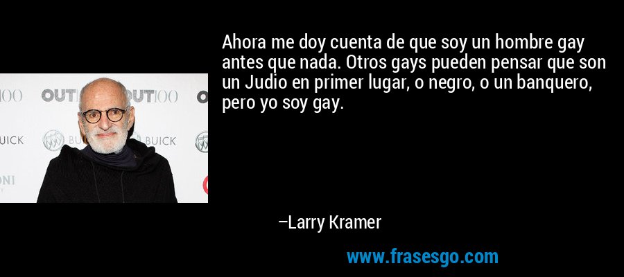 Ahora me doy cuenta de que soy un hombre gay antes que nada. Otros gays pueden pensar que son un Judio en primer lugar, o negro, o un banquero, pero yo soy gay. – Larry Kramer