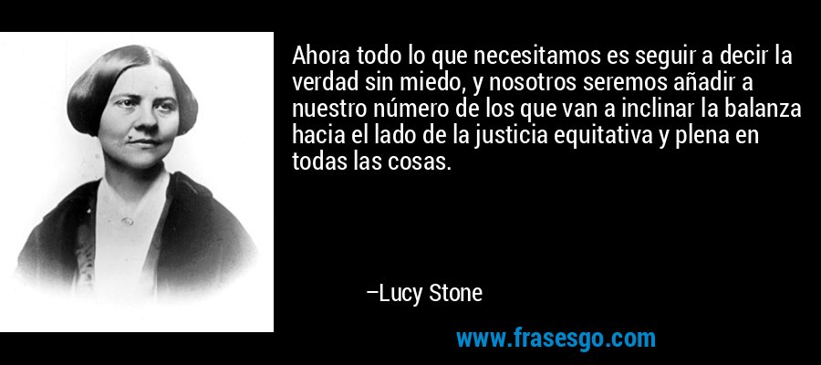 Ahora todo lo que necesitamos es seguir a decir la verdad sin miedo, y nosotros seremos añadir a nuestro número de los que van a inclinar la balanza hacia el lado de la justicia equitativa y plena en todas las cosas. – Lucy Stone