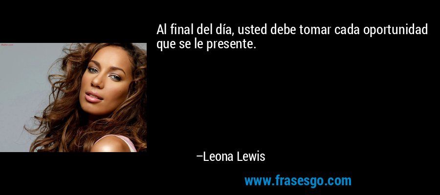 Al final del día, usted debe tomar cada oportunidad que se le presente. – Leona Lewis