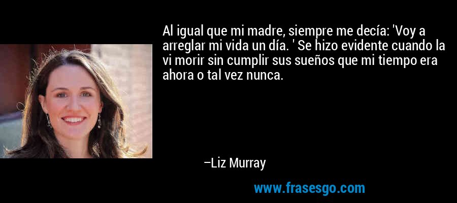 Al igual que mi madre, siempre me decía: 'Voy a arreglar mi vida un día. ' Se hizo evidente cuando la vi morir sin cumplir sus sueños que mi tiempo era ahora o tal vez nunca. – Liz Murray