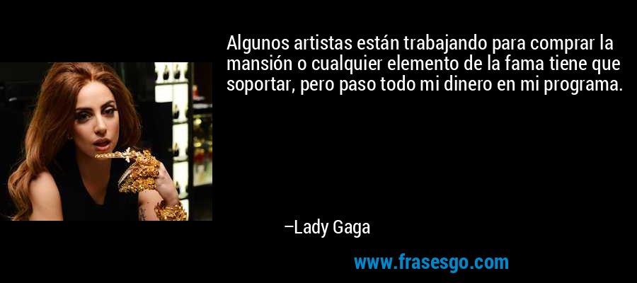 Algunos artistas están trabajando para comprar la mansión o cualquier elemento de la fama tiene que soportar, pero paso todo mi dinero en mi programa. – Lady Gaga