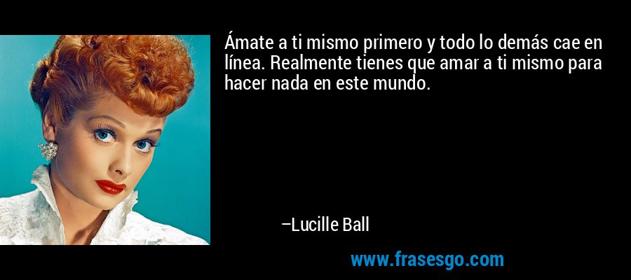 Ámate a ti mismo primero y todo lo demás cae en línea. Realmente tienes que amar a ti mismo para hacer nada en este mundo. – Lucille Ball