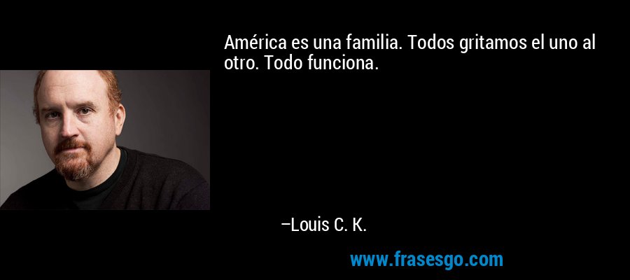 América es una familia. Todos gritamos el uno al otro. Todo funciona. – Louis C. K.