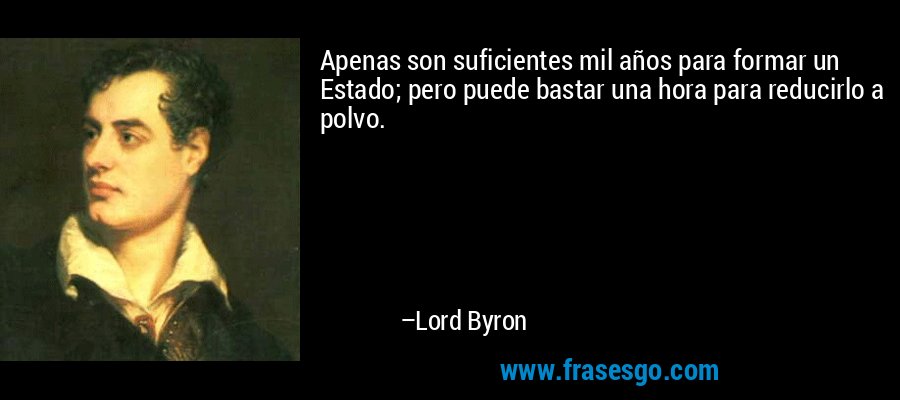 Apenas son suficientes mil años para formar un Estado; pero puede bastar una hora para reducirlo a polvo. – Lord Byron