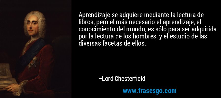 Aprendizaje se adquiere mediante la lectura de libros, pero el más necesario el aprendizaje, el conocimiento del mundo, es sólo para ser adquirida por la lectura de los hombres, y el estudio de las diversas facetas de ellos. – Lord Chesterfield