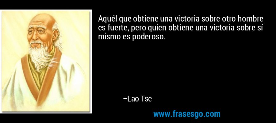 Aquél que obtiene una victoria sobre otro hombre es fuerte, pero quien obtiene una victoria sobre sí mismo es poderoso. – Lao Tse