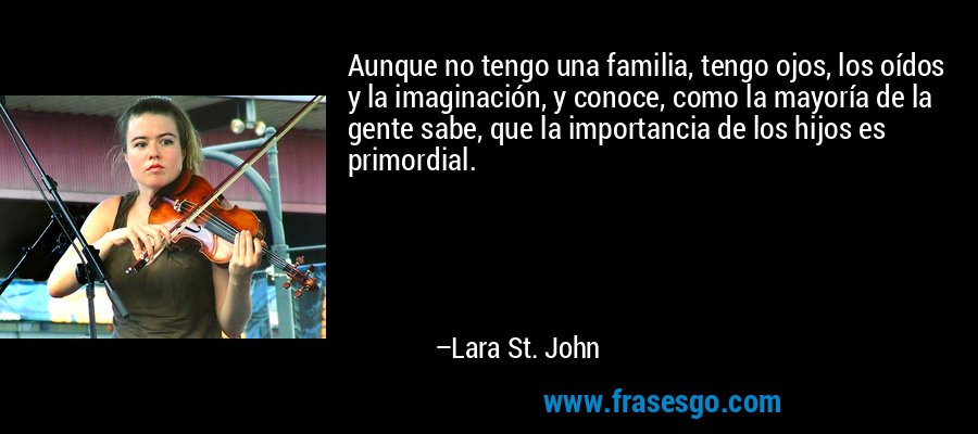 Aunque no tengo una familia, tengo ojos, los oídos y la imaginación, y conoce, como la mayoría de la gente sabe, que la importancia de los hijos es primordial. – Lara St. John