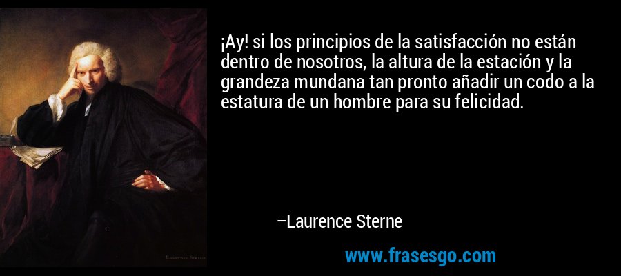 ¡Ay! si los principios de la satisfacción no están dentro de nosotros, la altura de la estación y la grandeza mundana tan pronto añadir un codo a la estatura de un hombre para su felicidad. – Laurence Sterne