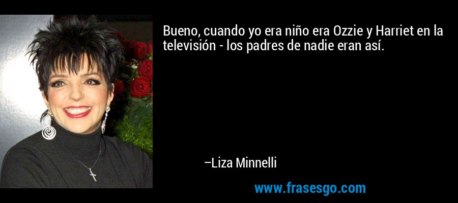 Bueno, cuando yo era niño era Ozzie y Harriet en la televisión - los padres de nadie eran así. – Liza Minnelli