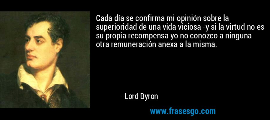 Cada día se confirma mi opinión sobre la superioridad de una vida viciosa -y si la virtud no es su propia recompensa yo no conozco a ninguna otra remuneración anexa a la misma. – Lord Byron