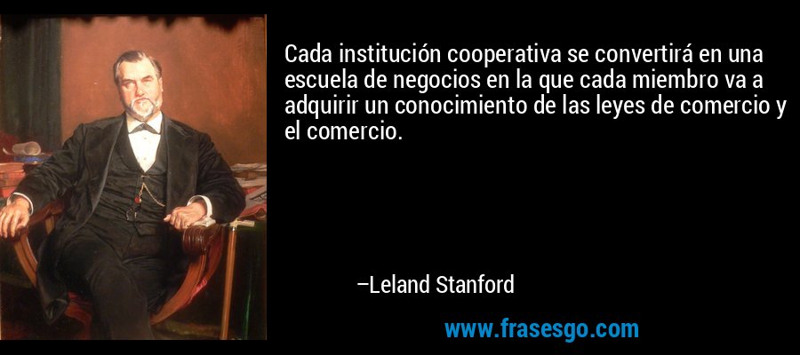 Cada institución cooperativa se convertirá en una escuela de negocios en la que cada miembro va a adquirir un conocimiento de las leyes de comercio y el comercio. – Leland Stanford