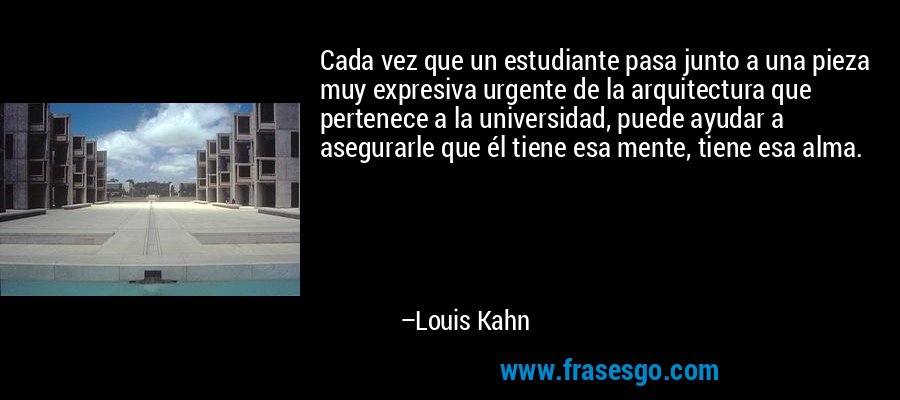 Cada vez que un estudiante pasa junto a una pieza muy expresiva urgente de la arquitectura que pertenece a la universidad, puede ayudar a asegurarle que él tiene esa mente, tiene esa alma. – Louis Kahn