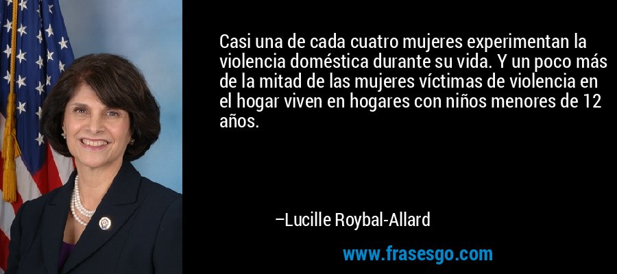 Casi una de cada cuatro mujeres experimentan la violencia doméstica durante su vida. Y un poco más de la mitad de las mujeres víctimas de violencia en el hogar viven en hogares con niños menores de 12 años. – Lucille Roybal-Allard