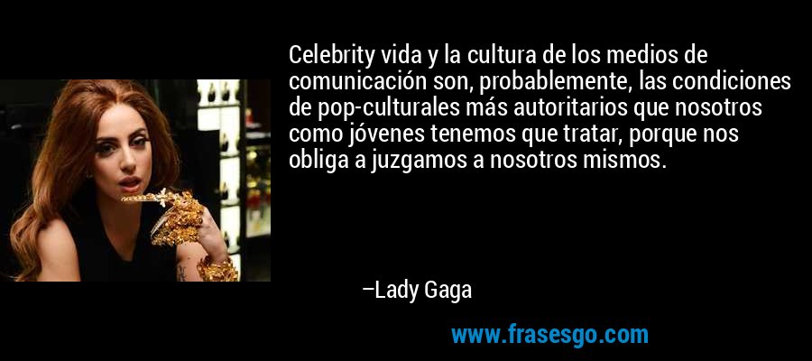 Celebrity vida y la cultura de los medios de comunicación son, probablemente, las condiciones de pop-culturales más autoritarios que nosotros como jóvenes tenemos que tratar, porque nos obliga a juzgamos a nosotros mismos. – Lady Gaga