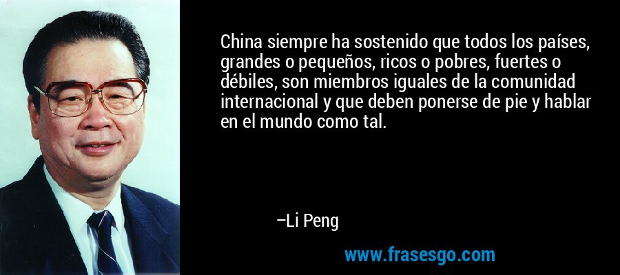 China siempre ha sostenido que todos los países, grandes o pequeños, ricos o pobres, fuertes o débiles, son miembros iguales de la comunidad internacional y que deben ponerse de pie y hablar en el mundo como tal. – Li Peng