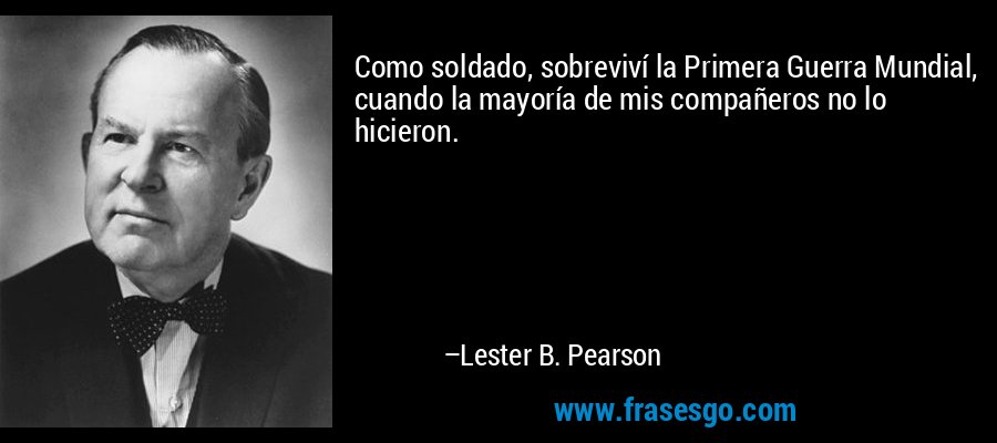 Como soldado, sobreviví la Primera Guerra Mundial, cuando la mayoría de mis compañeros no lo hicieron. – Lester B. Pearson