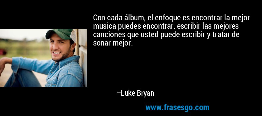 Con cada álbum, el enfoque es encontrar la mejor musica puedes encontrar, escribir las mejores canciones que usted puede escribir y tratar de sonar mejor. – Luke Bryan