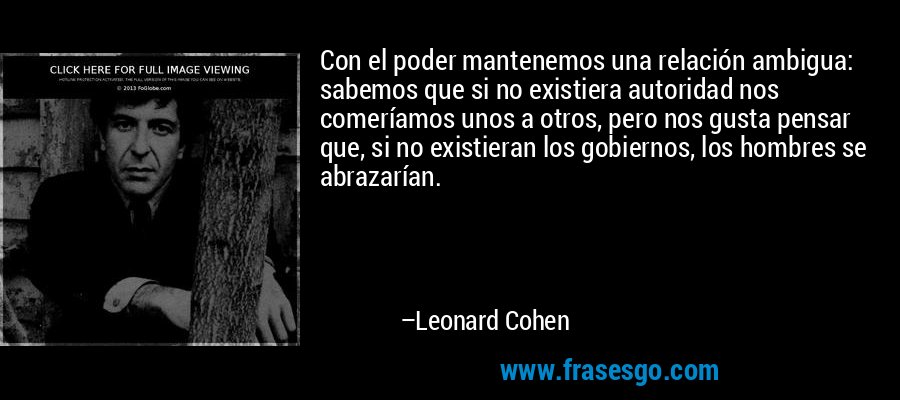 Con el poder mantenemos una relación ambigua: sabemos que si no existiera autoridad nos comeríamos unos a otros, pero nos gusta pensar que, si no existieran los gobiernos, los hombres se abrazarían. – Leonard Cohen
