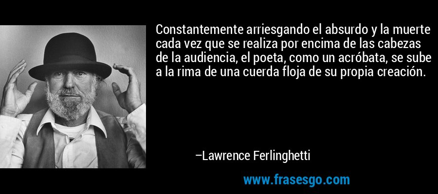 Constantemente arriesgando el absurdo y la muerte cada vez que se realiza por encima de las cabezas de la audiencia, el poeta, como un acróbata, se sube a la rima de una cuerda floja de su propia creación. – Lawrence Ferlinghetti