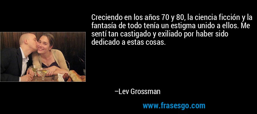 Creciendo en los años 70 y 80, la ciencia ficción y la fantasía de todo tenía un estigma unido a ellos. Me sentí tan castigado y exiliado por haber sido dedicado a estas cosas. – Lev Grossman