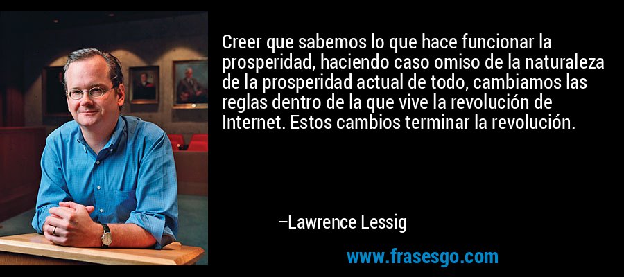 Creer que sabemos lo que hace funcionar la prosperidad, haciendo caso omiso de la naturaleza de la prosperidad actual de todo, cambiamos las reglas dentro de la que vive la revolución de Internet. Estos cambios terminar la revolución. – Lawrence Lessig