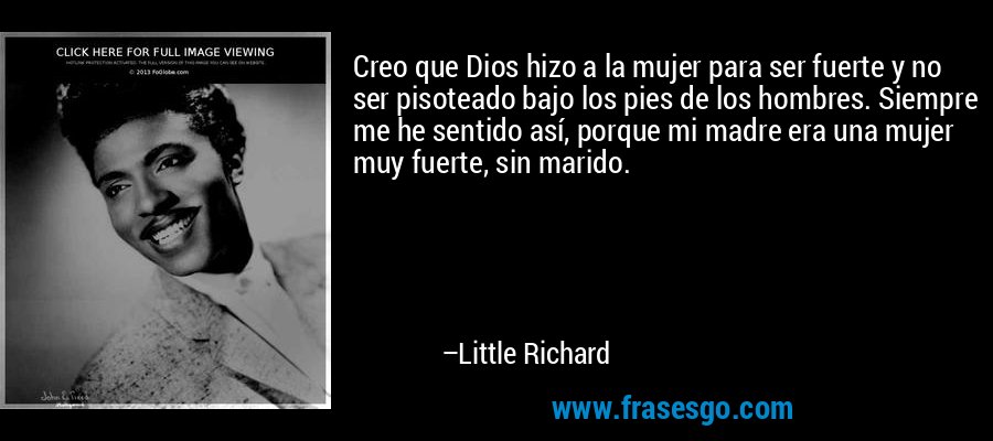 Creo que Dios hizo a la mujer para ser fuerte y no ser pisoteado bajo los pies de los hombres. Siempre me he sentido así, porque mi madre era una mujer muy fuerte, sin marido. – Little Richard