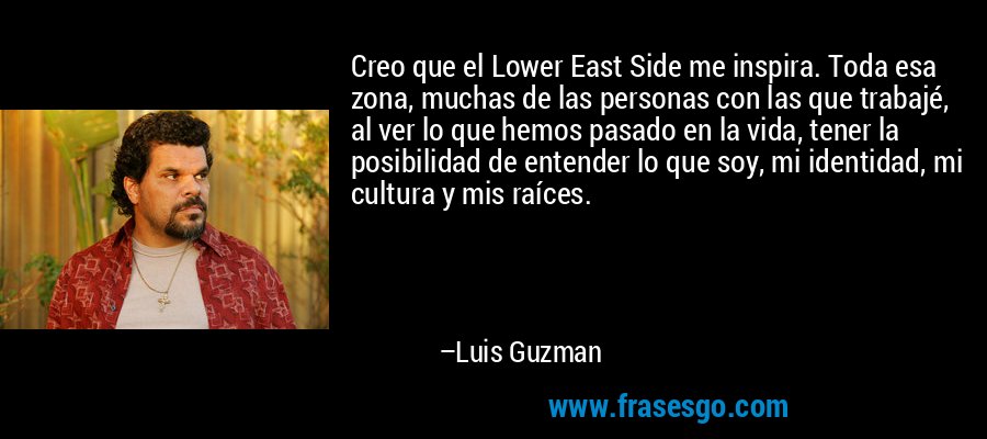 Creo que el Lower East Side me inspira. Toda esa zona, muchas de las personas con las que trabajé, al ver lo que hemos pasado en la vida, tener la posibilidad de entender lo que soy, mi identidad, mi cultura y mis raíces. – Luis Guzman