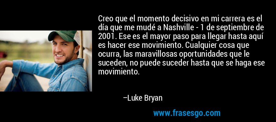 Creo que el momento decisivo en mi carrera es el día que me mudé a Nashville - 1 de septiembre de 2001. Ese es el mayor paso para llegar hasta aquí es hacer ese movimiento. Cualquier cosa que ocurra, las maravillosas oportunidades que le suceden, no puede suceder hasta que se haga ese movimiento. – Luke Bryan