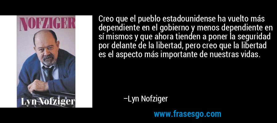 Creo que el pueblo estadounidense ha vuelto más dependiente en el gobierno y menos dependiente en sí mismos y que ahora tienden a poner la seguridad por delante de la libertad, pero creo que la libertad es el aspecto más importante de nuestras vidas. – Lyn Nofziger
