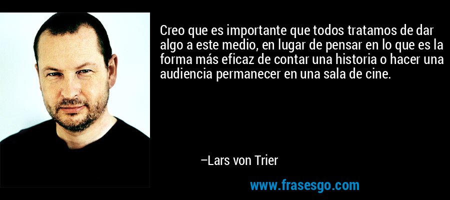 Creo que es importante que todos tratamos de dar algo a este medio, en lugar de pensar en lo que es la forma más eficaz de contar una historia o hacer una audiencia permanecer en una sala de cine. – Lars von Trier