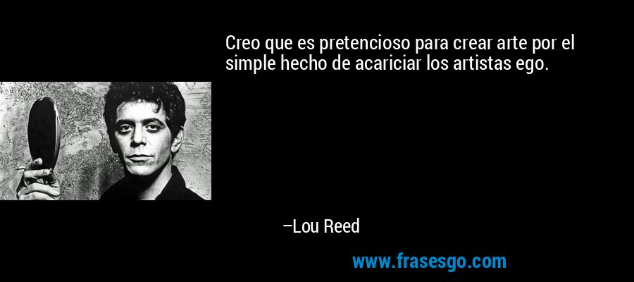 Creo que es pretencioso para crear arte por el simple hecho de acariciar los artistas ego. – Lou Reed