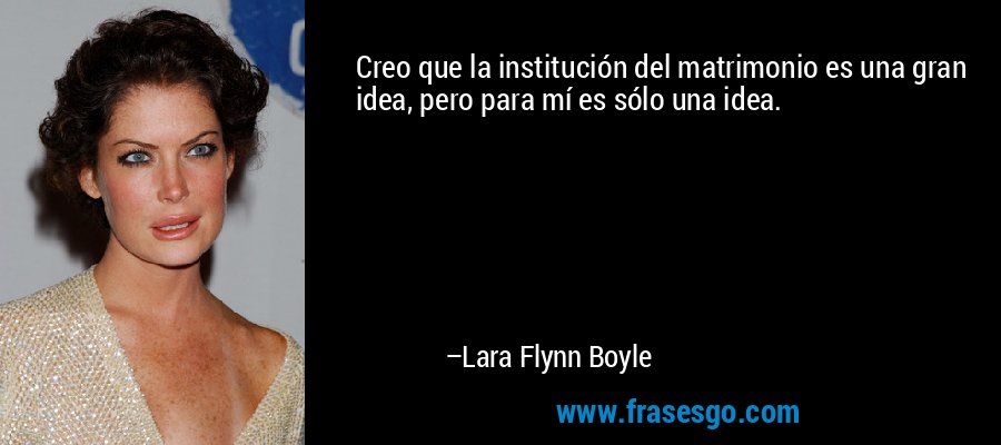 Creo que la institución del matrimonio es una gran idea, pero para mí es sólo una idea. – Lara Flynn Boyle