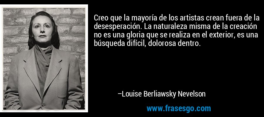Creo que la mayoría de los artistas crean fuera de la desesperación. La naturaleza misma de la creación no es una gloria que se realiza en el exterior, es una búsqueda difícil, dolorosa dentro. – Louise Berliawsky Nevelson