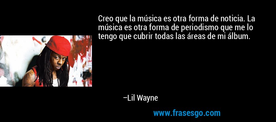 Creo que la música es otra forma de noticia. La música es otra forma de periodismo que me lo tengo que cubrir todas las áreas de mi álbum. – Lil Wayne