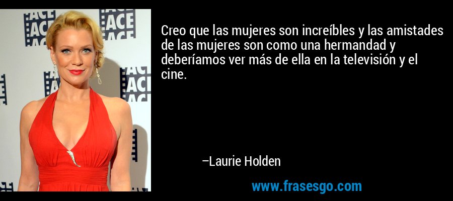 Creo que las mujeres son increíbles y las amistades de las mujeres son como una hermandad y deberíamos ver más de ella en la televisión y el cine. – Laurie Holden