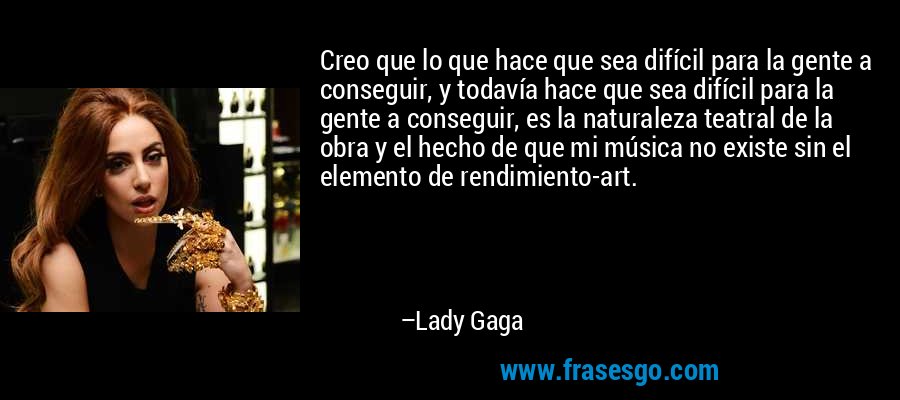 Creo que lo que hace que sea difícil para la gente a conseguir, y todavía hace que sea difícil para la gente a conseguir, es la naturaleza teatral de la obra y el hecho de que mi música no existe sin el elemento de rendimiento-art. – Lady Gaga