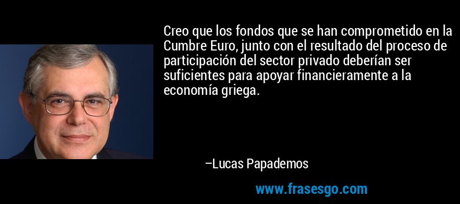 Creo que los fondos que se han comprometido en la Cumbre Euro, junto con el resultado del proceso de participación del sector privado deberían ser suficientes para apoyar financieramente a la economía griega. – Lucas Papademos