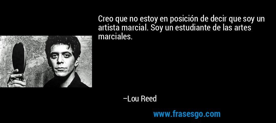 Creo que no estoy en posición de decir que soy un artista marcial. Soy un estudiante de las artes marciales. – Lou Reed