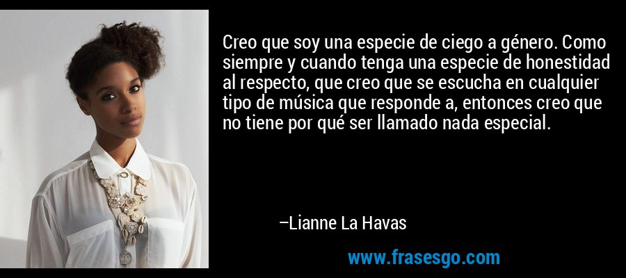 Creo que soy una especie de ciego a género. Como siempre y cuando tenga una especie de honestidad al respecto, que creo que se escucha en cualquier tipo de música que responde a, entonces creo que no tiene por qué ser llamado nada especial. – Lianne La Havas