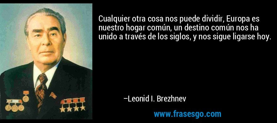 Cualquier otra cosa nos puede dividir, Europa es nuestro hogar común, un destino común nos ha unido a través de los siglos, y nos sigue ligarse hoy. – Leonid I. Brezhnev