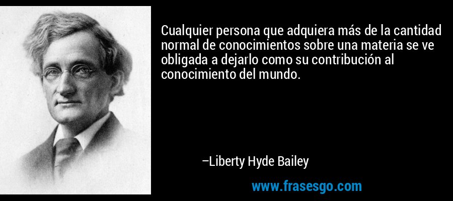 Cualquier persona que adquiera más de la cantidad normal de conocimientos sobre una materia se ve obligada a dejarlo como su contribución al conocimiento del mundo. – Liberty Hyde Bailey