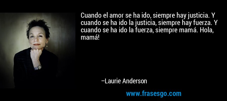 Cuando el amor se ha ido, siempre hay justicia. Y cuando se ha ido la justicia, siempre hay fuerza. Y cuando se ha ido la fuerza, siempre mamá. Hola, mamá! – Laurie Anderson